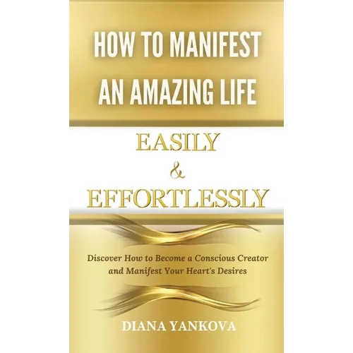 How to Manifest an Amazing Life Easily and Effortlessly: Discover How to Become a Conscious Creator and Manifest Your Heart's Desires