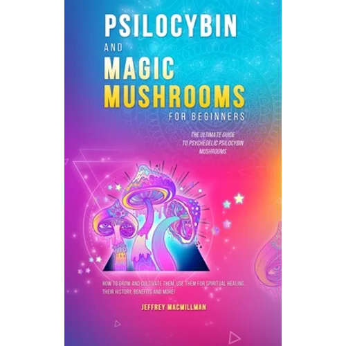 Psilocybin and Magic Mushrooms for Beginners: The Ultimate Guide to Psychedelic Psilocybin Mushrooms - How to Grow and Cultivate Them, Use Them for Sp