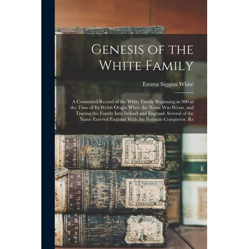 Genesis of the White Family: A Connected Record of the White Family Beginning in 900 at the Time of Its Welsh Origin When the Name Was Wynn, and Tr