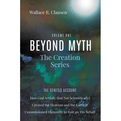 Beyond Myth: The Creation Series, Volume One: The Genesis Account: How God Artfully (But Not Scientifically) Created the Heavens and the Earth and Com