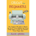 Cricut for Beginners: The Complete DIY Guide to Master the Use of Cricut Machine and Cricut Design Space to Craft Out Awesome Cricut Project Ideas (Gr