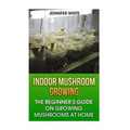 Indoor Mushroom Growing: The Beginner's Guide on Growing Mushrooms at Home: (Growing Mushrooms, Mushroom Gardening)