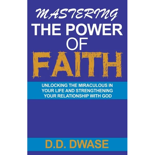 Mastering The Power Of Faith: Unlocking The Miraculous In Your Life And Strengthening Your Relationship With God