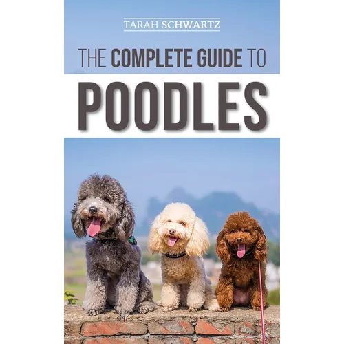 The Complete Guide to Poodles: Standard, Miniature, or Toy - Learn Everything You Need to Know to Successfully Raise Your Poodle From Puppy to Old Age