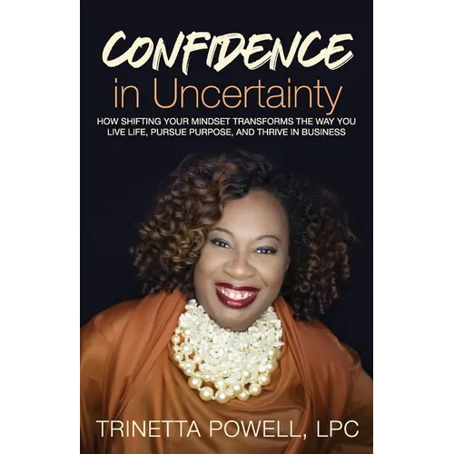Confidence in Uncertainty: How Shifting Your Mindset Transforms the Way You Live Life, Pursue Purpose, and Thrive in Business