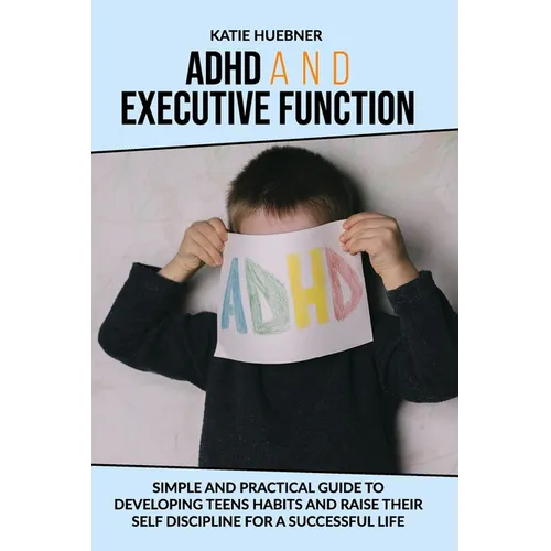 ADHD and Executive Function: : Simple and Practical Guide to Developing Teens Habits and Raise Their Self Discipline for a Successful Life