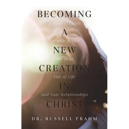 Becoming a New Creation in Christ: A Biblical Guide on How to Get the Most Out of Life and Your Relationships