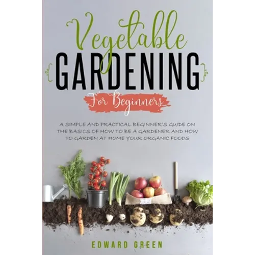 Vegetable Gardening for Beginners: A Simple and Practical Beginner's Guide on the Basics of How To Be a Gardener and How To Garden at Home Your Organi