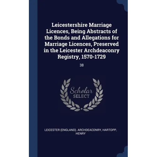 Leicestershire Marriage Licences, Being Abstracts of the Bonds and Allegations for Marriage Licences, Preserved in the Leicester Archdeaconry Registry
