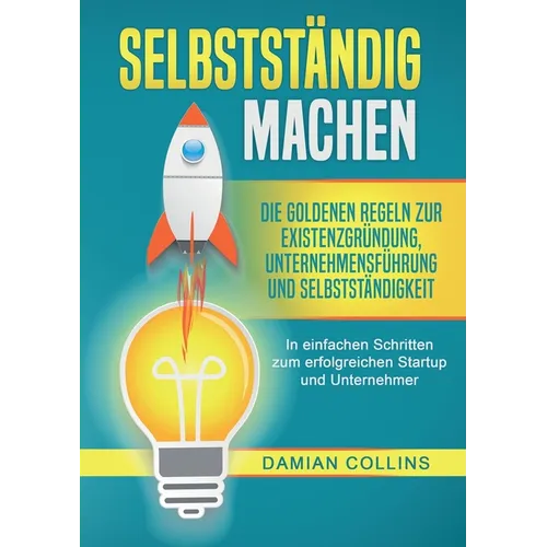 Selbstständig Machen: Die goldenen Regeln zur Existenzgründung, Unternehmensführung und Selbstständigkeit - In einfachen Schritten zum erfolgreichen S