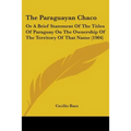 The Paraguayan Chaco: Or A Brief Statement Of The Titles Of Paraguay On The Ownership Of The Territory Of That Name (1904)