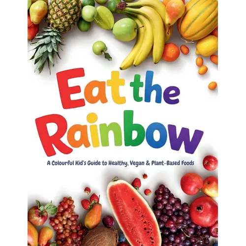 Eat the Rainbow: A Colourful Kid's Guide to Healthy, Vegan, and Plant-Based Foods with Over 20 Fun Recipes