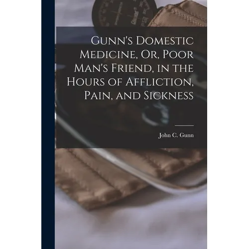 Gunn's Domestic Medicine, Or, Poor Man's Friend, in the Hours of Affliction, Pain, and Sickness