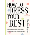 How to Dress Your Best: Discover Your Personal Style and Curate a Wardrobe That Actually Works