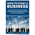 How to Start a Business: An Essential Guide to Starting a Small Business from Scratch and Going from Business Idea and Plan to Scaling Up and H