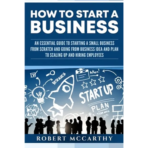 How to Start a Business: An Essential Guide to Starting a Small Business from Scratch and Going from Business Idea and Plan to Scaling Up and H
