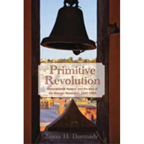 Primitive Revolution: Restorationist Religion and the Idea of the Mexican Revolution, 1940-1968