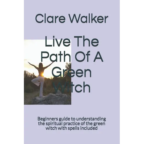 Live The Path Of A Green Witch: Beginners guide to understanding the spiritual practice of the green witch with spells included
