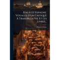 Italie Et Espagne. Voyages D'un Critique À Travers La Vie Et Les Livres...