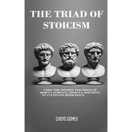 The Triad of Stoicism: The Ancient Teachings of Marcus Aurelius, Seneca & Epictetus To Cultivate Inner Peace