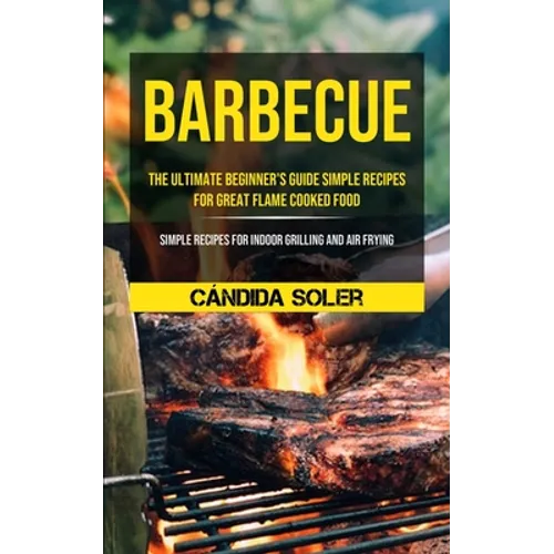 Barbecue: The Ultimate Beginner's Guide Simple Recipes For Great Flame Cooked Food (Simple Recipes For Indoor Grilling And Air Frying)