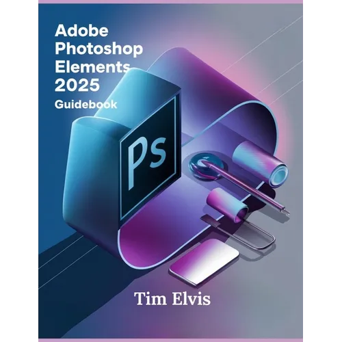Adobe Photoshop Elements 2025 Guidebook: A Comprehensive Manual for Creative Enhancements and Seamless Photo Editing from Beginners to Experts
