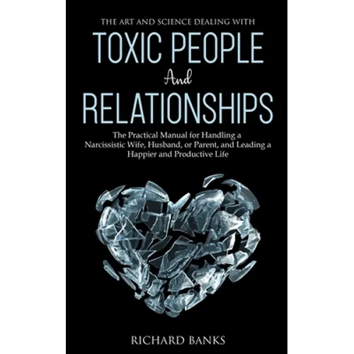 The Art and Science of Dealing with Toxic People and Relationships: The Practical Manual for Handling a Narcissistic Wife, Husband, or Parent, and Lea