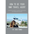 How to Be Your Own Travel Agent: A Practical Guide to Vacation-Planning for the Independent Traveler