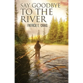 Say Goodbye To The River: Stories From The Vanishing Wilderness