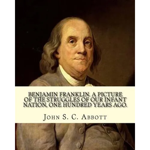 Benjamin Franklin. A picture of the struggles of our infant nation, one hundred years ago. By: John S. C. (John Stevens Cabot) Abbott (Illustrated).:
