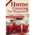 Home Canning for Beginners: A Complete Guide to Home Canning Plus Canning Recipes to Save Time and Money