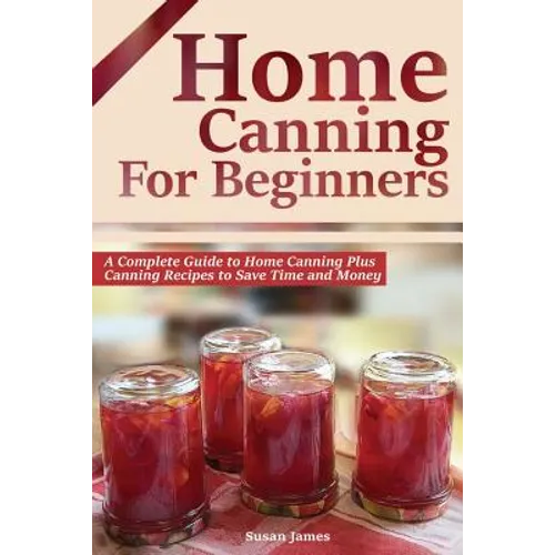 Home Canning for Beginners: A Complete Guide to Home Canning Plus Canning Recipes to Save Time and Money
