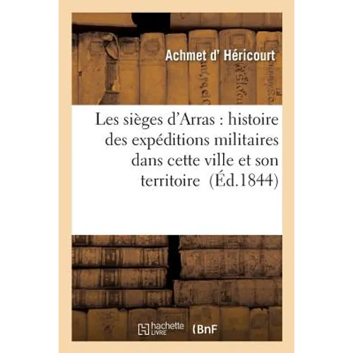 Les Sièges d'Arras: Expéditions Militaires Dont Cette Ville Et Son Territoire Ont Été Le Théâtre