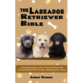 The Labrador Retriever Bible - A Training Manual With Tips and Tricks For An Untrained Puppy To Well Behaved Adult Dog