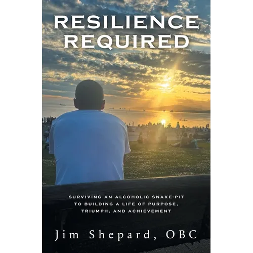 Resilience Required: Surviving an Alcoholic Snake-pit to Building a Life of Purpose, Triumph, and Achievement