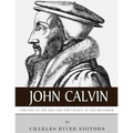 John Calvin: The Life of the Man and the Legacy of the Reformer