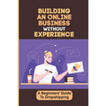 Building An Online Business Without Experience: A Beginners' Guide To Dropshipping: Plan To Start An Online Business