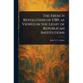 The French Revolution of 1789, as Viewed in the Light of Republican Institutions