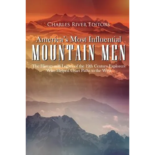America's Most Influential Mountain Men: The History and Legacy of the 19th Century Explorers Who Helped Chart Paths to the West