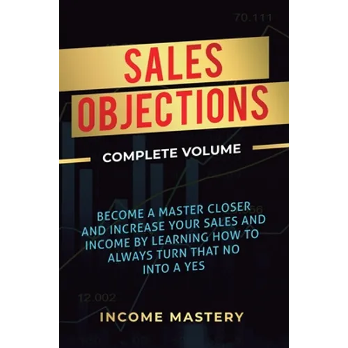 Sales Objections: Become a Master Closer and Increase Your Sales and Income by Learning How to Always Turn That No into a Yes Complete Volume