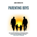 Parenting Boys: How to Deal With Misbehaving and Challenging Toddlers (Nurturing Your Boy's Development in Each Stage From an Infant to a Young Adult)