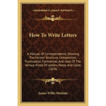 How To Write Letters: A Manual Of Correspondence, Showing The Correct Structure, Composition, Punctuation, Formalities, And Uses Of The Vari