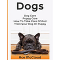 Dogs: Dog Care: Puppy Care: How To Take Care Of And Train Your Dog Or Puppy