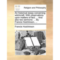 An Historical Essay Concerning Witchcraft. with Observations Upon Matters of Fact; ... and Also Two Sermons: By Francis Hutchinson, ...