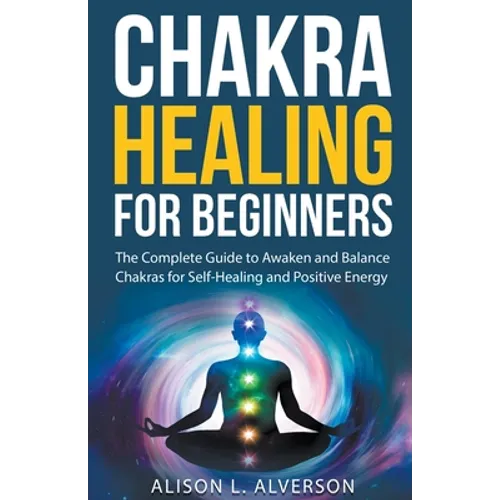 Chakra Healing For Beginners: The Complete Guide to Awaken and Balance Chakras for Self-Healing and Positive Energy