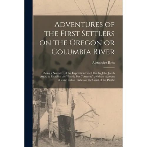 Adventures of the First Settlers on the Oregon or Columbia River [microform]: Being a Narrative of the Expedition Fitted out by John Jacob Astor, to E