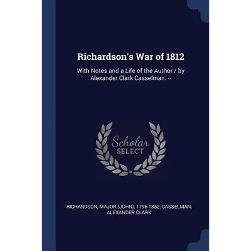 Richardson's War of 1812: With Notes and a Life of the Author / by Alexander Clark Casselman. --