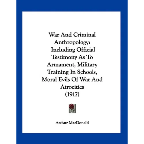 War And Criminal Anthropology: Including Official Testimony As To Armament, Military Training In Schools, Moral Evils Of War And Atrocities (1917)