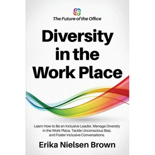 Diversity in the Work Place: How to be an Inclusive Leader, Manage Diversity in the Work Place, Tackle Unconscious Bias, and Foster Inclusive Conve