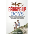 The Art of Bringing Up Boys: Handle Your Spirited Child or Anxious Teen. Positive Parenting Strategies to Raise Worry-Free and Strong-Willed Sons